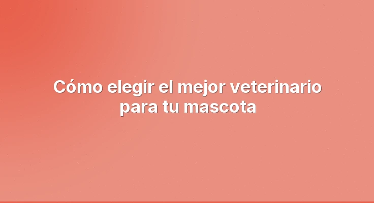 Cómo elegir el mejor veterinario para tu mascota