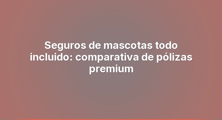 Seguros de mascotas todo incluido: comparativa de pólizas premium
