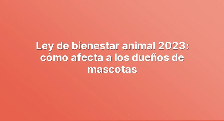 Ley de bienestar animal 2023: cómo afecta a los dueños de mascotas