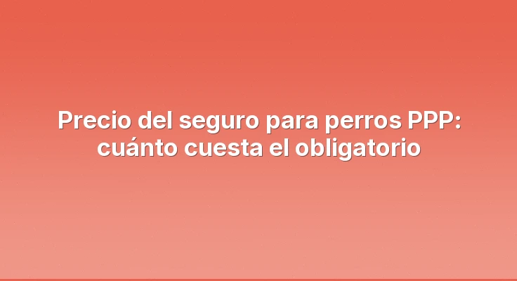 Precio del seguro para perros PPP: cuánto cuesta el obligatorio