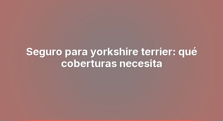 Seguro para yorkshire terrier: qué coberturas necesita